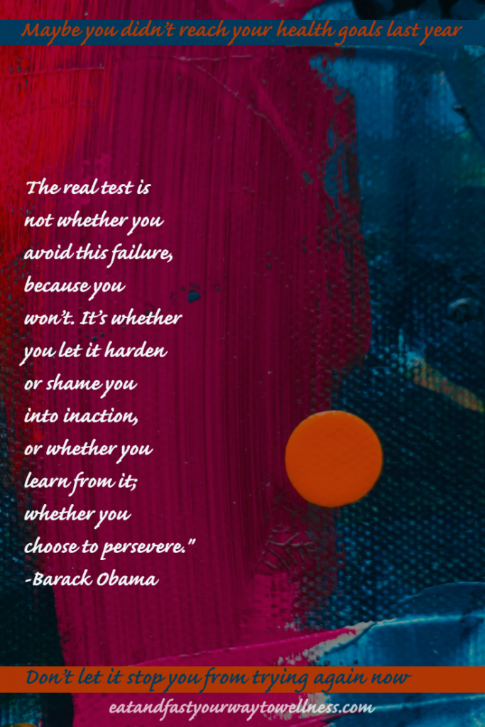 The real test is not whether you avoid this failure, because you won't. It's whether you let it harden or shame you into inaction, or whether you learn from it; whether you choose to persevere - Barack Obama
Maybe you didn't reach your goals last year. Don't let it stop you from trying again - Sue Moseley