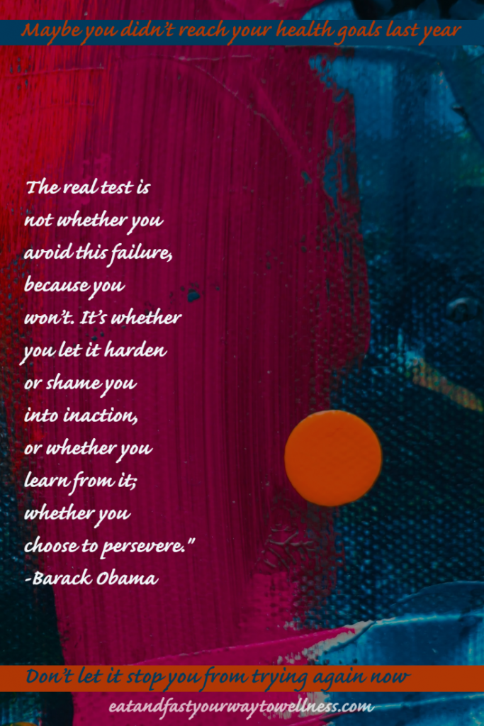 The real test is not whether you avoid this failure, because you won't. It's whether you let it harden or shame you into inaction, or whether you learn from it; whether you choose to persevere - Barack Obama

Maybe you didn't reach your goals last year. Don't let it stop you from trying again - Sue Moseley